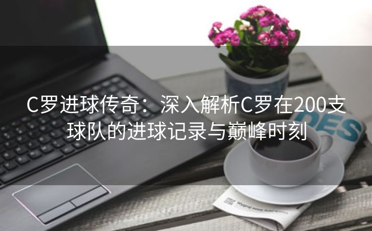 C罗进球传奇：深入解析C罗在200支球队的进球记录与巅峰时刻