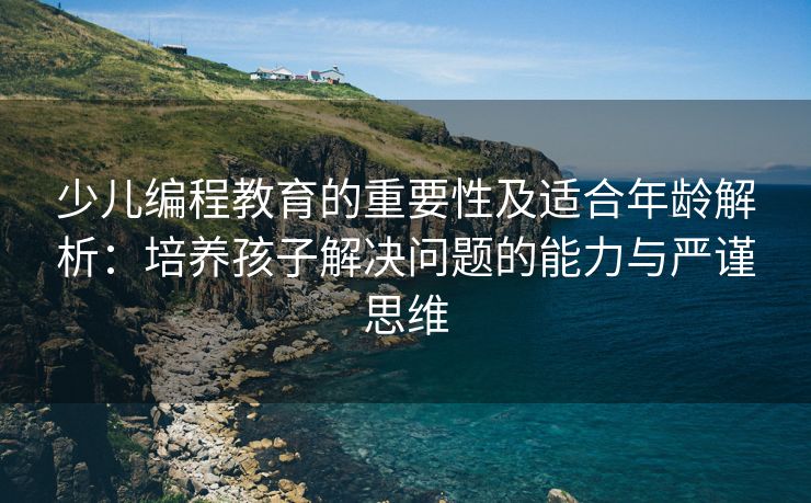 少儿编程教育的重要性及适合年龄解析：培养孩子解决问题的能力与严谨思维