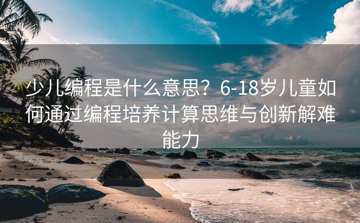 少儿编程是什么意思？6-18岁儿童如何通过编程培养计算思维与创新解难能力