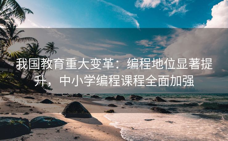 我国教育重大变革:编程地位显著提升,中小学编程课程全面加强 我国教育重大变革:编程地位显著提升,中小学编程课程全面加强