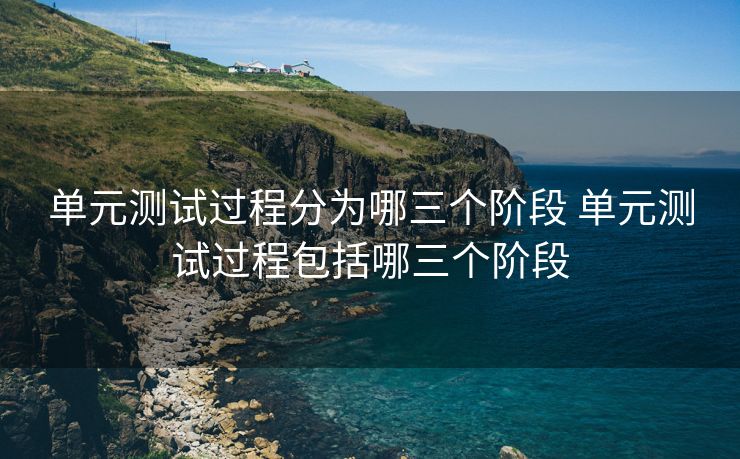 单元测试过程分为哪三个阶段 单元测试过程包括哪三个阶段