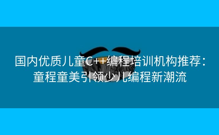 国内优质儿童C++编程培训机构推荐：童程童美引领少儿编程新潮流