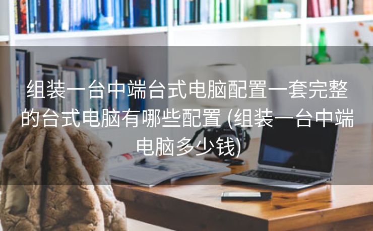 组装一台中端台式电脑配置一套完整的台式电脑有哪些配置 (组装一台中端电脑多少钱)