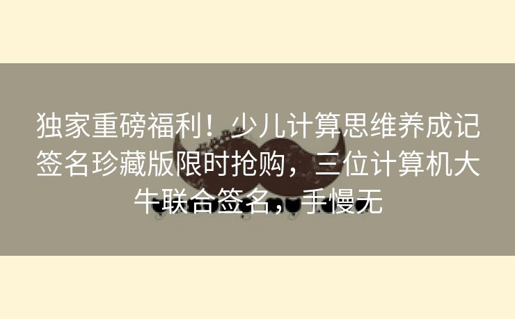 独家重磅福利！少儿计算思维养成记签名珍藏版限时抢购，三位计算机大牛联合签名，手慢无