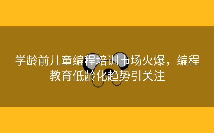 学龄前儿童编程培训市场火爆，编程教育低龄化趋势引关注