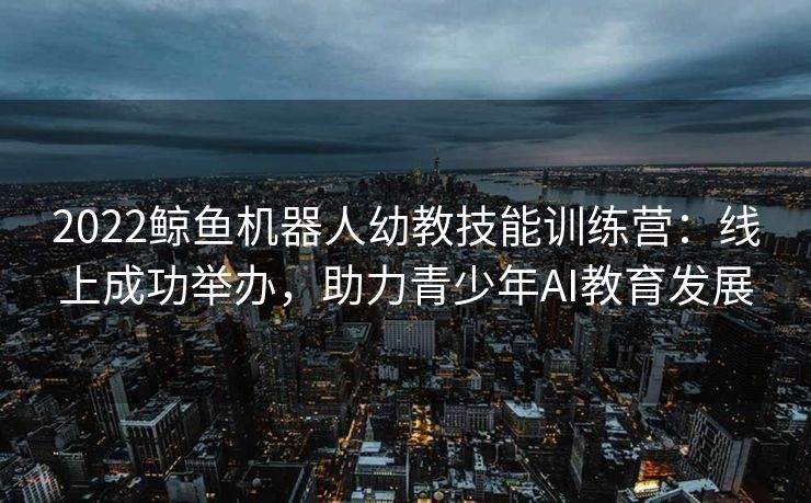 2022鲸鱼机器人幼教技能训练营：线上成功举办，助力青少年AI教育发展