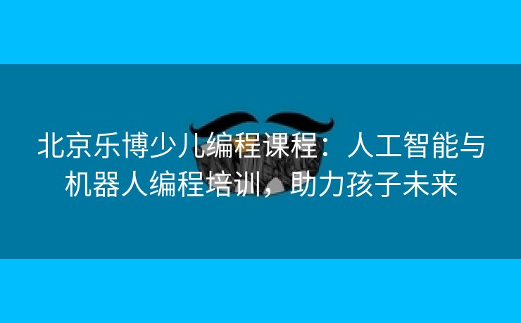 北京乐博少儿编程课程:人工智能与机器人编程培训,助力孩子未来 北京乐博少儿编程课程:人工智能与机器人编程培训,助力孩子未来