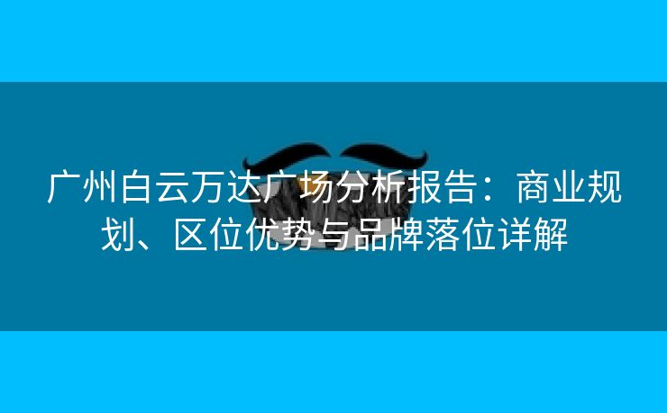 广州白云万达广场分析报告：商业规划、区位优势与品牌落位详解