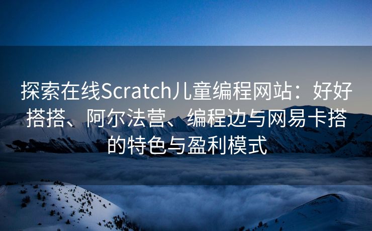 探索在线Scratch儿童编程网站：好好搭搭、阿尔法营、编程边与网易卡搭的特色与盈利模式