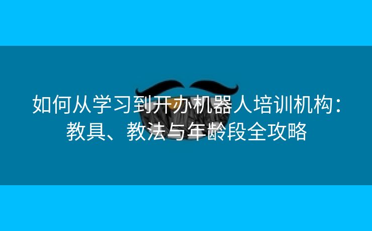 如何从学习到开办机器人培训机构：教具、教法与年龄段全攻略