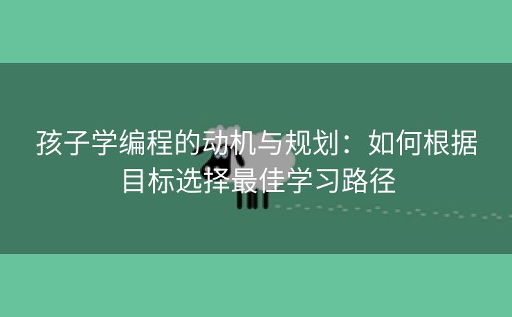 孩子学编程的动机与规划：如何根据目标选择最佳学习路径