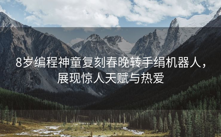 8岁编程神童复刻春晚转手绢机器人，展现惊人天赋与热爱