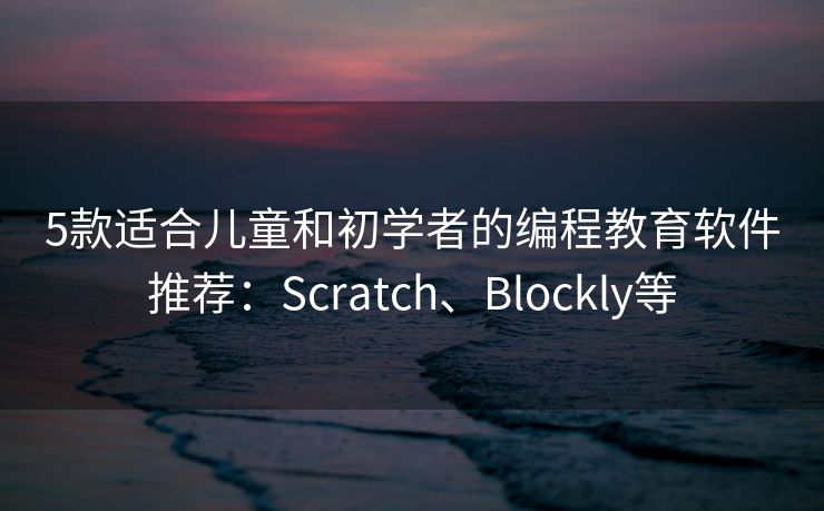 5款适合儿童和初学者的编程教育软件推荐：Scratch、Blockly等