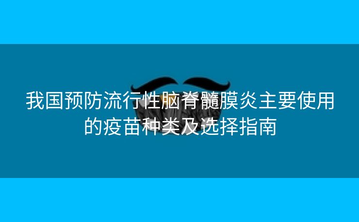 我国预防流行性脑脊髓膜炎主要使用的疫苗种类及选择指南