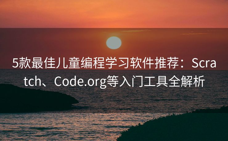 5款最佳儿童编程学习软件推荐：Scratch、Code.org等入门工具全解析
