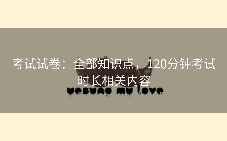 考试试卷:全部知识点,120分钟考试时长相关内容 考试试卷:全部知识点,120分钟考试时长相关内容