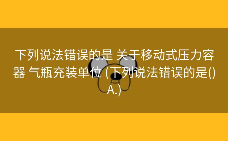 下列说法错误的是 关于移动式压力容器 气瓶充装单位 (下列说法错误的是()A.)