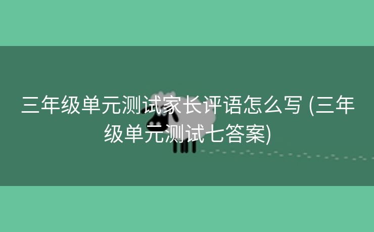 三年级单元测试家长评语怎么写 (三年级单元测试七答案) 三年级单元测试家长评语怎么写 (三年级单元测试七答案)