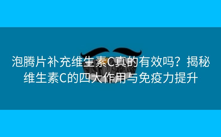 泡腾片补充维生素C真的有效吗？揭秘维生素C的四大作用与免疫力提升