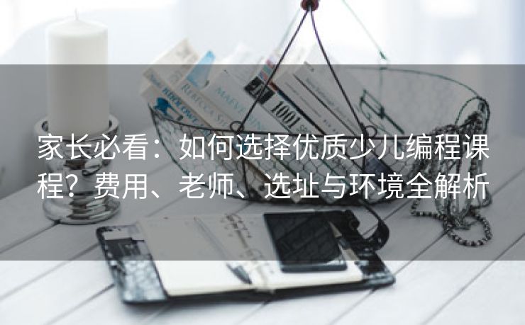 家长必看：如何选择优质少儿编程课程？费用、老师、选址与环境全解析