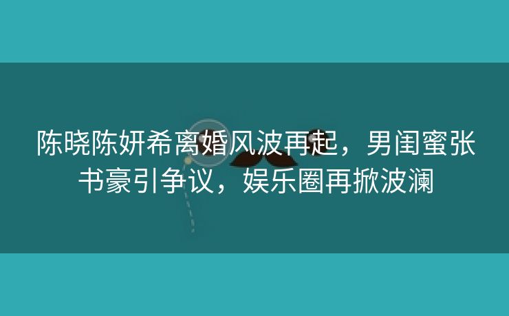 陈晓陈妍希离婚风波再起，男闺蜜张书豪引争议，娱乐圈再掀波澜