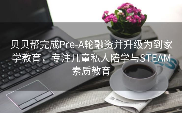 贝贝帮完成Pre-A轮融资并升级为到家学教育，专注儿童私人陪学与STEAM素质教育