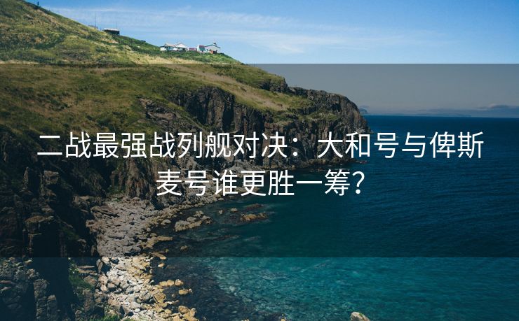 二战最强战列舰对决：大和号与俾斯麦号谁更胜一筹？