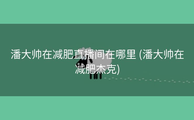 潘大帅在减肥直播间在哪里 (潘大帅在减肥杰克) 潘大帅在减肥直播间在哪里 (潘大帅在减肥杰克)