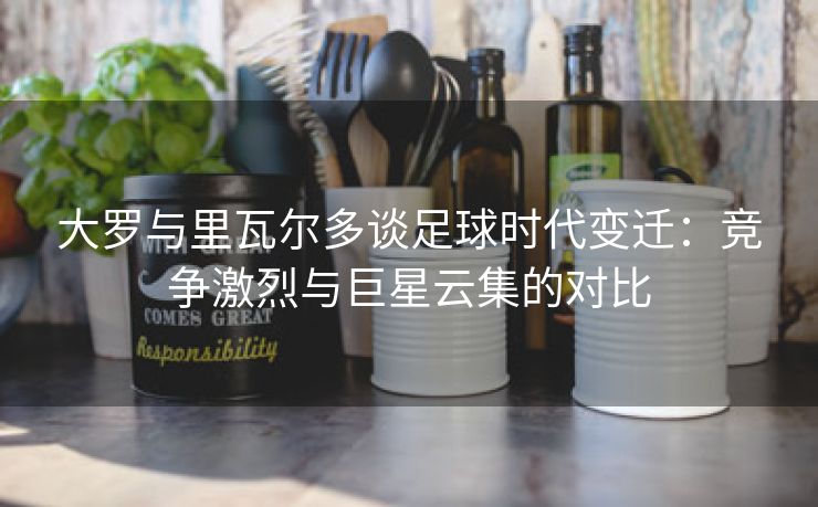 大罗与里瓦尔多谈足球时代变迁:竞争激烈与巨星云集的对比 大罗与里瓦尔多谈足球时代变迁:竞争激烈与巨星云集的对比