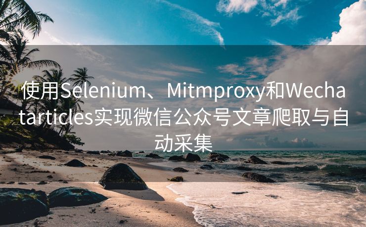 使用Selenium、Mitmproxy和Wechatarticles实现微信公众号文章爬取与自动采集