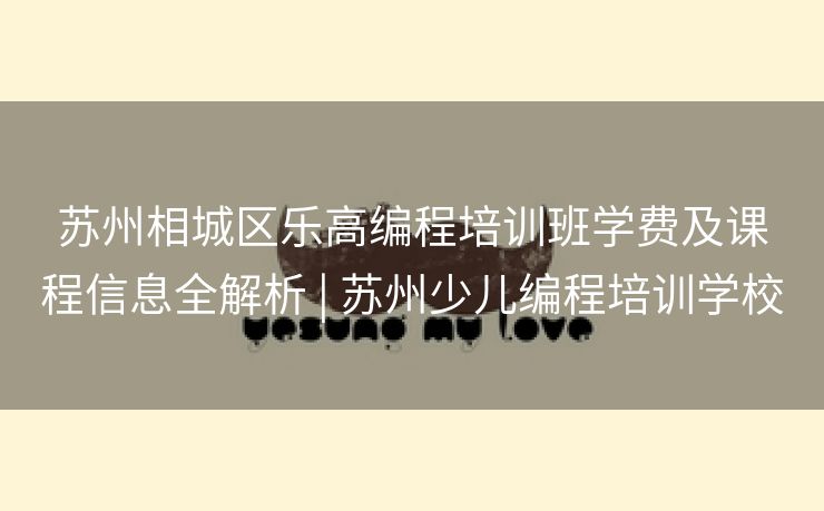 苏州相城区乐高编程培训班学费及课程信息全解析 | 苏州少儿编程培训学校