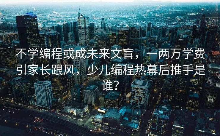 不学编程或成未来文盲，一两万学费引家长跟风，少儿编程热幕后推手是谁？