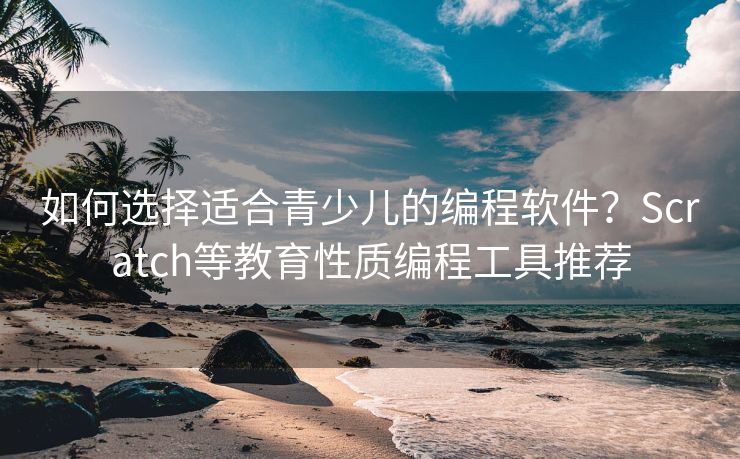 如何选择适合青少儿的编程软件？Scratch等教育性质编程工具推荐
