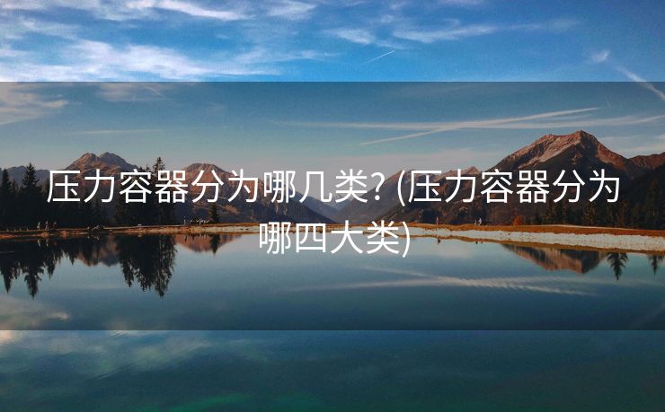 压力容器分为哪几类? (压力容器分为哪四大类) 压力容器分为哪几类? (压力容器分为哪四大类)