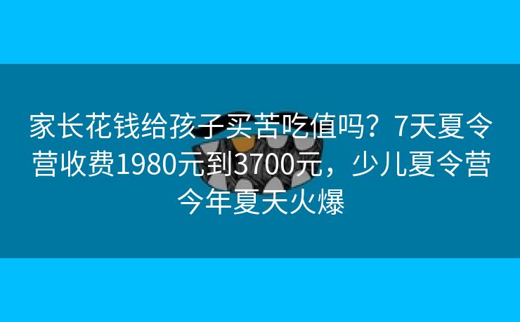 家长花钱给孩子买苦吃值吗？7天夏令营收费1980元到3700元，少儿夏令营今年夏天火爆
