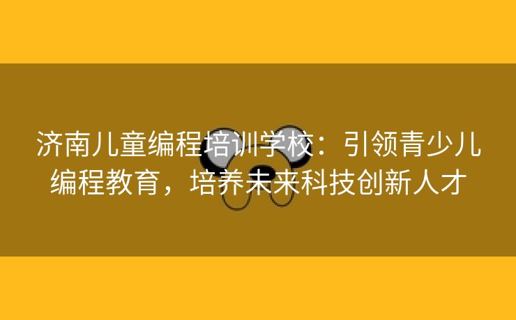 济南儿童编程培训学校：引领青少儿编程教育，培养未来科技创新人才
