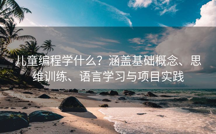 儿童编程学什么？涵盖基础概念、思维训练、语言学习与项目实践