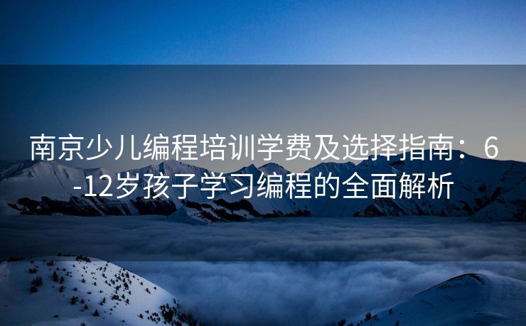 南京少儿编程培训学费及选择指南：6-12岁孩子学习编程的全面解析