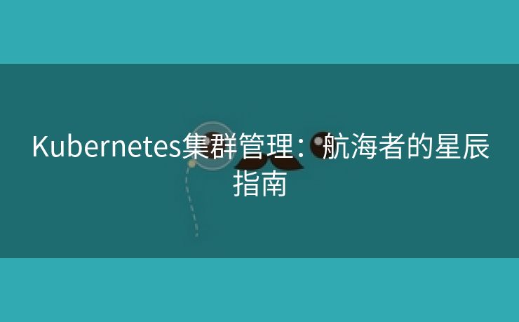 Kubernetes集群管理:航海者的星辰指南 Kubernetes集群管理:航海者的星辰指南
