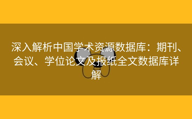 深入解析中国学术资源数据库：期刊、会议、学位论文及报纸全文数据库详解