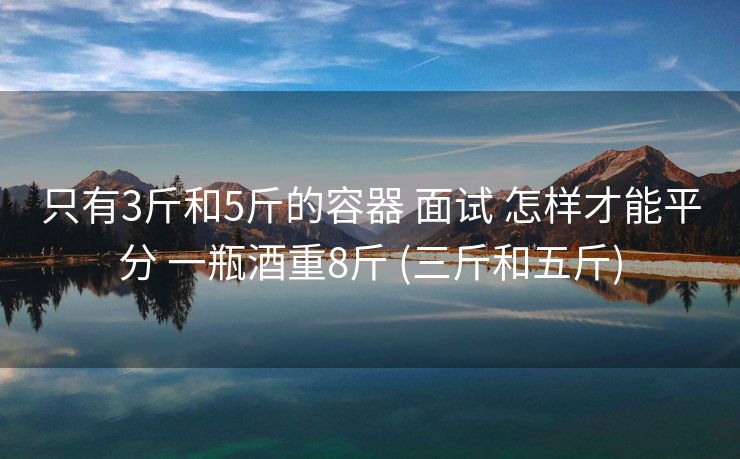 只有3斤和5斤的容器 面试 怎样才能平分 一瓶酒重8斤 (三斤和五斤)