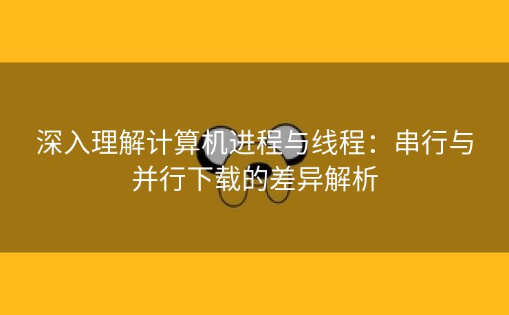 深入理解计算机进程与线程:串行与并行下载的差异解析 深入理解计算机进程与线程:串行与并行下载的差异解析