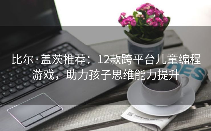 比尔·盖茨推荐：12款跨平台儿童编程游戏，助力孩子思维能力提升