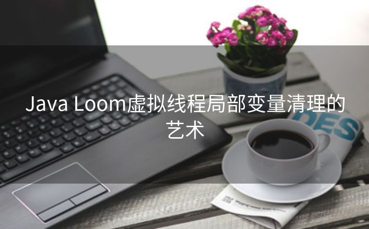 Java Loom虚拟线程局部变量清理的艺术 Java Loom虚拟线程局部变量清理的艺术
