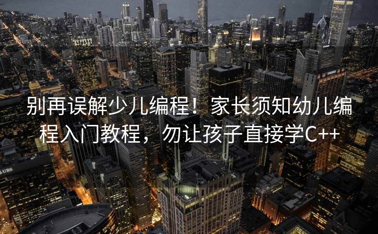 别再误解少儿编程！家长须知幼儿编程入门教程，勿让孩子直接学C++