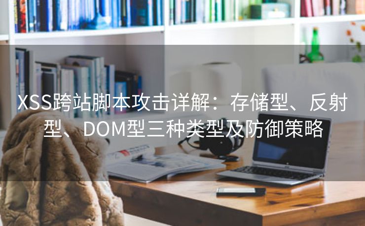 XSS跨站脚本攻击详解：存储型、反射型、DOM型三种类型及防御策略