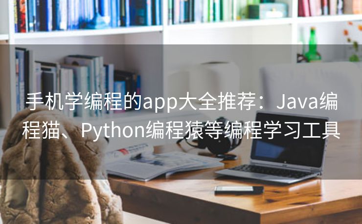 手机学编程的app大全推荐：Java编程猫、Python编程猿等编程学习工具