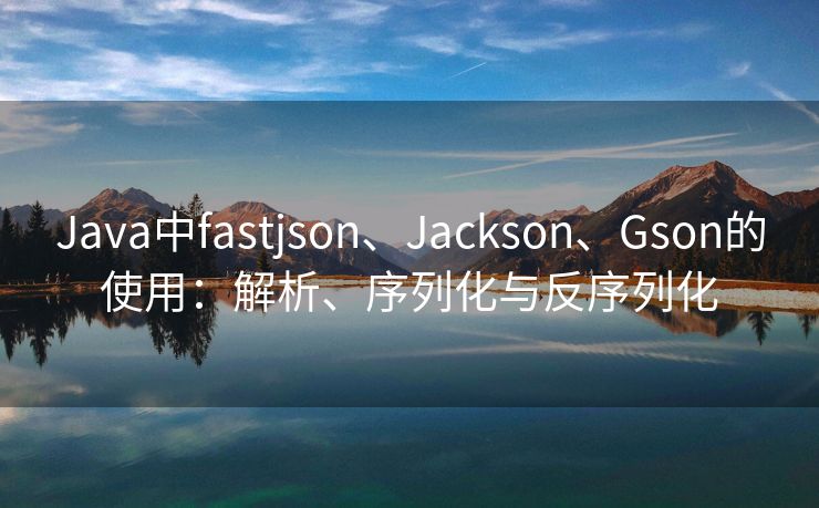 Java中fastjson、Jackson、Gson的使用：解析、序列化与反序列化
