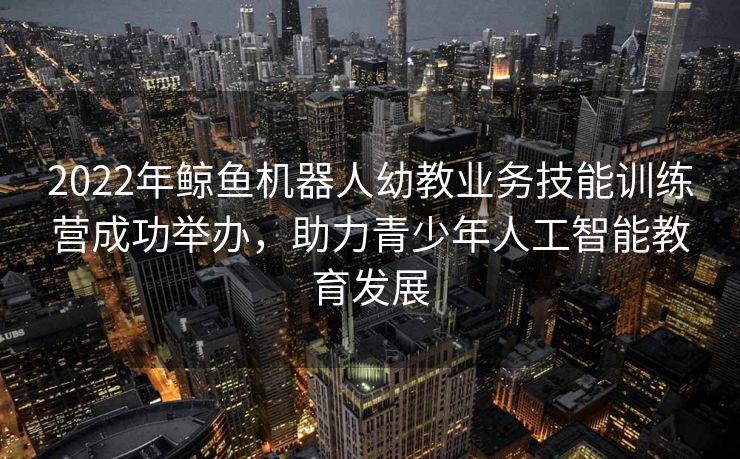 2022年鲸鱼机器人幼教业务技能训练营成功举办，助力青少年人工智能教育发展