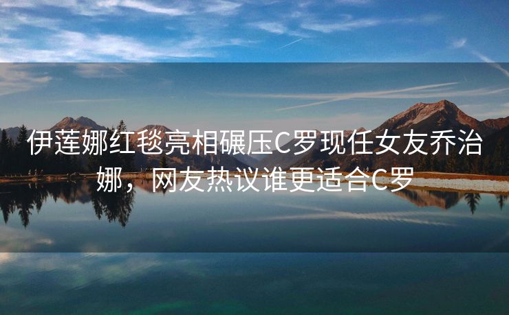 伊莲娜红毯亮相碾压C罗现任女友乔治娜，网友热议谁更适合C罗